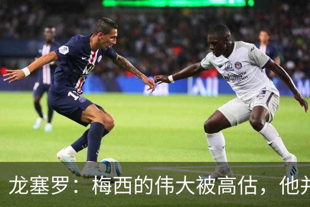 龙塞罗：梅西的伟大被高估，他并未创造足球的传奇